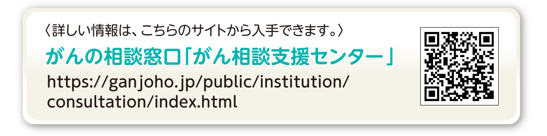 詳しい情報は、こちらのサイトから入手できます。 国立がん研究センター がん情報サービス ganjoho.jp がんの相談窓口「がん相談支援センター」 https://ganjoho.jp/public/institution/consultation/index.html